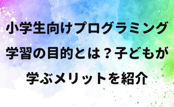 小学生向けプログラミング学習の目的とは？子どもが学ぶメリットを紹介